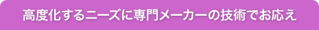 高度化するニーズに専門メーカーの技術でお応え